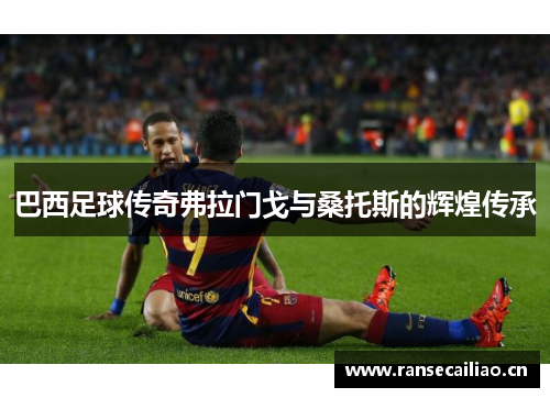 巴西足球传奇弗拉门戈与桑托斯的辉煌传承