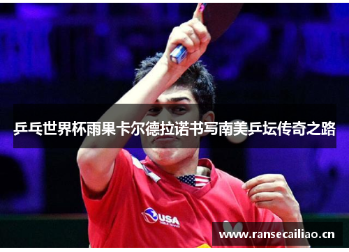 乒乓世界杯雨果卡尔德拉诺书写南美乒坛传奇之路 乒乓世界杯雨果卡尔德拉诺书写南美乒坛传奇之路